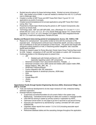 • Studied security options for these technology stacks. Worked out some intricacies of
SSO. Also looked a bit at SAML in case we needed to interface from iAS 10.1.2.x/Portal
over to WebLogic stack.
• Created a number of ADF Faces and ADF Faces Rich Client 11g and 10.1.3.4
applications as proofs of concepts.
• Created several template/proof-of-concept applications using ADF Faces Rich Client
(using JDev 11g).
• Presented to Oracle Open World during this period on JSF Custom Components; also
became an Oracle ACE.
• Technology Used: ADF and JSF/JSP/J2EE, Java, JDeveloper 10.1.3.4 and 11.1.1.0.1,
Oracle iAS (10.1.2.0.2, 10.1.2.3, 10.1.3.4), Oracle WebLogic Server 10.3, Oracle Portal
(repository 10.1.2.0.2, 10.1.4.2), Pentaho 2.0.0.stable.35509, SSO integration/mid-tier
iAS 10.1.3.4 install and configuration, Pentaho BI Suite
Studies and Research done during period of unemployment, Aurora, CO, 12/08 to 1/09
• Reasons for unemployment: last position ended on time with the conclusion of the
expected work. Unemployment continued due to December dearth, and also a national
lack of confidence on the part of employers of their futures. This period was fraught with
employers putting positions on hold, or dissolving position altogether; also corporate
layoffs were prevalent.
• Worked on research paper for Rocky Mountain Oracle Users Group Training Days event
for 2/09. Subject: comparison of JSF and ADF and details on custom JSF components.
• Continuing studies on the following topics to present time:
o JSF
 Detailed work with Schalk and Burns’s JSF: The Complete Reference –
especially regarding custom JSF components
o Advanced concepts in Sun Java tutorial (Generics, Threads, …)
o Advanced concepts in Sun J2EE tutorial and related J2EE subject matter (RMI,
Design Patterns, JMS, JMX, JNI, …)
o XPath/XSLT/XQuery/XQuare
o Cactus integration with JSF extensions
o Advanced aspects of JavaScript (closures, JSON data)
o SOA
o Hibernate
o Google Maps API
o JQuery
o Spring
Oppenheimer Funds through System Engineering Services (SES), Greenwood Village, CO,
8/08 to 11/21/08
• Took over technical development to do two major revisions of n-tier, enterprise trading
restriction application.
• Example features implemented:
• Customized converters/formatters for all numeric fields in the system (esp.
BigDecimal). Centralized format strings for dates and numbers in message bundle.
• Used iBATIS caching to speed up primary screens in application by 400%.
• Optimized Cancel button on one page to go from 5 seconds to sub-second timing.
• Improved user experience by standardizing “Loading” animated GIF with custom
DOM/DHTML.
• Upgraded Jasper reports from version 1.3.3 to 3.0.0 (including associate report
source changes)
• Refactored database tables and the cascading changes throughout the application.
 