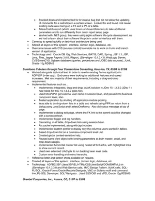 • Tracked down and implemented fix for elusive bug that did not allow the updating
of comments for a restriction in a certain screen. Looked for and found root cause:
existing code was mixing up a FK and a PK of a table.
• Altered batch report (which uses timers and event/listeners) to take additional
parameters and to run differently from batch report setup page
• Worked with .NET group; they were using Agile software life-cycle development, so
we had to learn about their software lifecycle in order to interface with them.
• Came up to speed quickly on technical architecture being used
• Altered all layers of this system: interface, domain logic, database, etc.
• Overcame issues with CVS (source control) to enable me to work on trunk and branch
version of application.
• Technology used: Oracle DB 10g, Web Services, iBATIS, DAO, Spring, JSF 1.1, JSP,
Java, Tiles, Jasper Reports 3.0.0, iReport, JDeveloper 10.1.3.4.0, WebLogic Server,
CVS/SmartCVS, Sybase database (queries, procedures and JDBC data sources), JUnit,
Oracle 10g RDBMS
Sumitomo Tubulars through Four Cornerstone Consulting, Houston, TX, 03/08 to 07/08
• Worked alongside technical lead in order to rewrite existing Forms application in
ADF/JSF (n-tier app). End-users were looking for additional features and speed
increases. Met vast majority of their requirements, including a drag-and-drop
requirement.
• Implemented features such as…
• Implemented integrated, drag-and-drop, AJAX solution in JDev 10.1.3.3.0 (JDev 11
has hooks for this; 10.1.3.3.0 does not).
• Used SSO/VPD; got external user name in session bean, and passed it to business
component level, also.
• Tested application by shutting off application module pooling.
• Was able to do drop-down lists in a table and refresh using PPR on return from a
dialog using JavaScript and f:selectOneMenu. Also did status message at top of
page.
• Implemented a dialog edit page, where the FK link to the parent could be changed,
with a screen refresh.
• Implemented logger and log handlers.
• Cascading, in-af:table, drop-down lists using session bean.
• Afc:cache implemented, along with jsp:includes
• Implemented custom profile to display only the columns users wanted in tables.
• Based drop-down list on a business-component level List.
• Created global context-sensitive help.
• Reused same view object with binding parameters as both master, detail, and
drop-down usages.
• Implemented horizontal master list using nested af:forEach’s, with highlighted links
to show current record.
• Used own extended LifeCycle to run backing bean level code.
• Custom error handling and menu hierarchy.
• Reference letter and screen shots available on request.
• Created all layers of this system: interface, domain logic, database, etc.
• Technology: ADFBC/JSF (Java/JSP/EL/HTML/CSS/JavaScript/DOM/DHTML) on
JDeveloper 10.1.3.3.0 and Web Service calls, MVC Design Pattern, AJAX calls, SQL-
PL/SQL, Oracle Forms/Oracle Reports/Designer, VNC on Solaris motif and command
line, PL-SQL Developer, SQL*Navigator. Used SSO/OID and VPD, Oracle 10g RDBMS.
Graebel Companies, Inc., Aurora, CO, 01/07 to 03/08
 