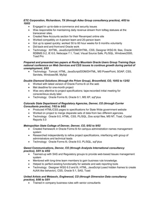 ETC Corporation, Richardson, TX (through Adea Group consultancy practice), 4/03 to
10/03
• Engaged in up-to-date e-commerce and security issues
• Was responsible for maintaining daily revenue stream from tolltag statuses at the
transceiver sites.
• Created New Accounts section for their Revamped online site
• Worked compatibly on 4-person team and 20-person team
• Got up to speed quickly; worked 50 to 60 hour weeks for 6 months voluntarily
• Did back-end and front-end Oracle work
• Technology: XHTML, JavaScript/DOM/DHTML, CSS, Designer WSG 6I, 9ias, Oracle
RDBMS 9.2, IE 6.0, Netscape 7.1, Toad, Visual Source Safe, PL/SQL, Windows/2000,
Toad Pro
Prepared and presented two papers at Rocky Mountain Oracle Users Group Training Days
national conference on Web Services and CSS issues to continue growth during period of
unemployment, 2/03
• Technology: Tomcat, HTML, JavaScript/DOM/DHTML, MS PowerPoint, SOAP, CSS,
Servlets, Windows/98, MySql
Double Diamond Solutions (through the Prism Group), Broomfield, CO, 10/02 to 12/02
• Worked with latest version of Oracle Forms 6i on the web
• Met deadline for one-month project
• Was very attentive to project specifications; tape-recorded initial meeting for
conscientious study later.
• Technology: Oracle Forms 6i, Oracle 9.1, MS XP, sql*plus
Colorado State Department of Regulatory Agencies, Denver, CO (through Currier
Consultants practice), 7/02 to 9/02
• Produced HTML/CSS pages to specifications for State Wide government website
• Worked on project to merge disparate sets of data from two different agencies.
• Technology: Oracle 9.0, HTML, CSS, PL/SQL, Dos script files, MS NT, Toad, Crystal
Reports 5.0
Metropolitan State College of Denver, Denver, CO, 6/02 to 9/02
• Created framework in Oracle Forms 6i for campus administration names management
system
• Researched independently to refine project specifications, interfacing with group of
administrators and technical leads
• Technology: Oracle Forms 6i, Oracle 9.0, PL/SQL, sql*plus
Qwest Communications, Denver, CO (through Analysts International consultancy
practice), 5/01 to 4/02
• Teamed-up with SAS and Regulatory groups to provide web-based Issues management
system
• Mentored with long-time team members to gain business rule knowledge.
• Helped to perfect existing functionality for website and web reporting tools
• Technology: Designer WSG 6.0 and 6i, HTML, JavaScript (used hidden frames to create
AJAX-like behavior), CSS, Oracle 9.1, SAS, Toad
United Artists and Metasolv, Englewood, CO (through Dimension Data consultancy
practice), 6/00 to 5/01
• Trained in company business rules with senior consultants
 