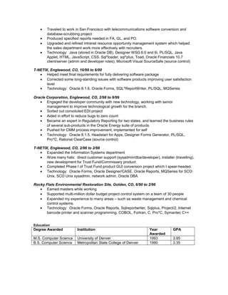 • Traveled to work in San Francisco with telecommunications software conversion and
database-scrubbing project
• Produced specified reports needed in FA, GL, and PO.
• Upgraded and refined intranet resource opportunity management system which helped
the sales department work more effectively with recruiters.
• Technology: Java (stored in Oracle DB), Designer WSG 6.0 and 6i, PL/SQL, Java
Applet, HTML, JavaScript, CSS, Sql*loader, sql*plus, Toad, Oracle Financials 10.7
client/server (admin and developer roles), Microsoft Visual SourceSafe (source control)
T-NETIX, Englewood, CO, 10/99 to 6/00
• Helped meet final requirements for fully delivering software package
• Corrected some long-standing issues with software products improving user satisfaction
level
• Technology: Oracle 8.1.6, Oracle Forms, SQL*ReportWriter, PL/SQL, MQSeries
Oracle Corporation, Englewood, CO, 2/98 to 9/99
• Engaged the developer community with new technology, working with senior
management to improve technological growth for the branch.
• Sorted out convoluted EDI project
• Aided in effort to reduce bugs to zero count
• Became an expert in Regulatory Reporting for two states, and learned the business rules
of several sub-products in the Oracle Energy suite of products.
• Pushed for CMM process improvement; implemented for self
• Technology: Oracle 8.1.5, Headstart for Apps, Designer Forms Generator, PL/SQL,
Pro*C, Rational ClearCase (source control)
T-NETIX, Englewood, CO, 2/96 to 2/98
• Expanded the Information Systems department
• Wore many hats: direct customer support (sysadmin/dba/developer), installer (travelling),
new development for Trust Fund/Commissary product
• Completed Phase I of Trust Fund product GUI conversion project which I spear-headed.
• Technology: Oracle Forms, Oracle Designer/CASE, Oracle Reports, MQSeries for SCO
Unix, SCO Unix sysadmin, network admin, Oracle DBA
Rocky Flats Environmental Restoration Site, Golden, CO, 6/90 to 2/96
• Earned masters while working
• Supported multi-million dollar budget project control system on a team of 30 people
• Expanded my experience to many areas – such as waste management and chemical
control systems.
• Technology: Oracle Forms, Oracle Reports, Sqlreportwriter, Sqlplus, Project/2, Internet
barcode printer and scanner programming, COBOL, Fortran, C, Pro*C, Symantec C++
Education
Degree Awarded Institution Year
Awarded
GPA
M.S. Computer Science University of Denver 1993 3.95
B.S. Computer Science Metropolitan State College of Denver 1990 3.35
 