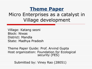 Theme Paper Micro Enterprises as a catalyst in Village development Village: Katang seoni  Block: Niwas District: Mandla State: Madhya Pradesh Theme Paper Guide: Prof. Arvind Gupta Host organization: Foundation for Ecological    security (FES) Submitted by: Viney Rao (28051)  