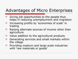 Advantages of Micro Enterprises Giving job opportunities to the people thus helps in reducing unemployment and migration Increasing profits by ‘economies of scale’ in trading  Raising alternate sources of income other than agriculture  Value addition to the agricultural products Generating services and small markets within the village Providing medium and large scale industries with ‘raw materials or goods’   