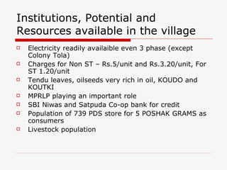 Institutions, Potential and Resources available in the village  Electricity readily availaible even 3 phase (except Colony Tola) Charges for Non ST – Rs.5/unit and Rs.3.20/unit, For ST 1.20/unit Tendu leaves, oilseeds very rich in oil, KOUDO and KOUTKI MPRLP playing an important role SBI Niwas and Satpuda Co-op bank for credit Population of 739 PDS store for 5 POSHAK GRAMS as consumers Livestock population  