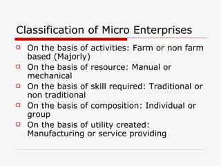 Classification of Micro Enterprises  On the basis of activities: Farm or non farm based (Majorly) On the basis of resource: Manual or mechanical  On the basis of skill required: Traditional or non traditional On the basis of composition: Individual or group On the basis of utility created: Manufacturing or service providing 