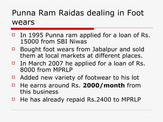 Punna Ram Raidas dealing in Foot wears In 1995 Punna ram applied for a loan of Rs. 15000 from SBI Niwas  Bought foot wears from Jabalpur and sold them at local markets at different places.  In March 2007 he applied for a loan of Rs. 8000 from MPRLP  Added new variety of footwear to his lot  He earns around Rs.  2000/month  from this business  He has already repaid Rs.2400 to MPRLP  