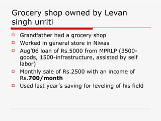 Grocery shop owned by Levan singh urriti Grandfather had a grocery shop Worked in general store in Niwas Aug’06 loan of Rs.5000 from MPRLP (3500-goods, 1500-infrastructure, assisted by self labor) Monthly sale of Rs.2500 with an income of Rs. 700/month Used last year’s saving for leveling of his field 