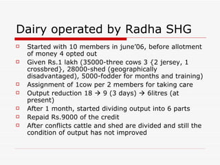 Dairy operated by Radha SHG Started with 10 members in june’06, before allotment of money 4 opted out Given Rs.1 lakh (35000-three cows 3 {2 jersey, 1 crossbred}, 28000-shed (geographically disadvantaged), 5000-fodder for months and training) Assignment of 1cow per 2 members for taking care Output reduction 18    9 (3 days)    6litres (at present) After 1 month, started dividing output into 6 parts Repaid Rs.9000 of the credit After conflicts cattle and shed are divided and still the condition of output has not improved 