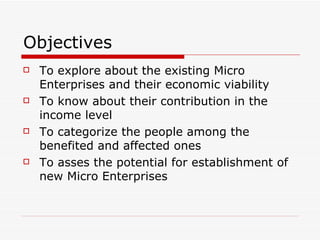 Objectives  To explore about the existing Micro Enterprises and their economic viability To know about their contribution in the income level  To categorize the people among the benefited and affected ones To asses the potential for establishment of new Micro Enterprises 