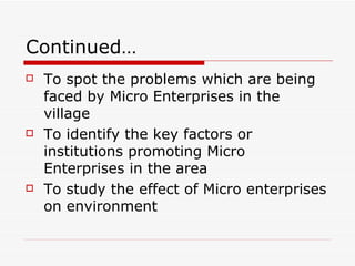 Continued… To spot the problems which are being faced by Micro Enterprises in the village To identify the key factors or institutions promoting Micro Enterprises in the area To study the effect of Micro enterprises on environment 