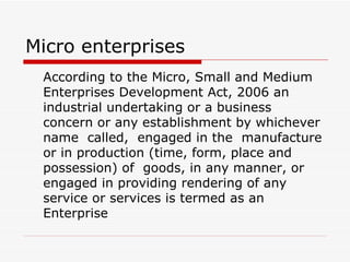 Micro enterprises According to the Micro, Small and Medium Enterprises Development Act, 2006 an industrial undertaking or a business concern or any establishment by whichever name  called,  engaged in the  manufacture or in production (time, form, place and possession) of  goods, in any manner, or engaged in providing rendering of any service or services is termed as an Enterprise   