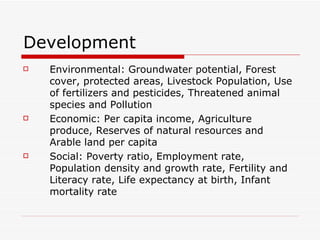 Development Environmental: Groundwater potential, Forest cover, protected areas, Livestock Population, Use of fertilizers and pesticides, Threatened animal species and Pollution Economic: Per capita income, Agriculture produce, Reserves of natural resources and Arable land per capita Social: Poverty ratio, Employment rate, Population density and growth rate, Fertility and Literacy rate, Life expectancy at birth, Infant mortality rate 