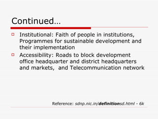 Continued… Institutional: Faith of people in institutions, Programmes for sustainable development and their implementation  Accessibility: Roads to block development office headquarter and district headquarters and markets,  and Telecommunication network   Reference:  sdnp.nic.in/ definition sd.html - 6k 