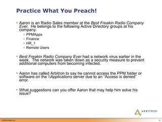 Practice What You Preach! Aaron is an Radio Sales member at the  Best Freakin Radio Company Ever .  He belongs to the following Active Directory groups at his company: PPMApps Finance HR_1 Remote Users Best Freakin Radio Company Ever  had a network virus earlier in the week.  The network was taken down as a security measure to prevent additional computers from becoming infected. Aaron has called Arbitron to say he cannot access the PPM folder or software on the  \\Applications  server due to an “Access is denied” error. What suggestions can you offer Aaron that may help him solve his issue? 