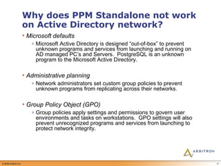 Why does PPM Standalone not work on Active Directory network? Microsoft defaults Microsoft Active Directory is designed “out-of-box” to prevent unknown programs and services from launching and running on AD managed PC’s and Servers.  PostgreSQL is an unknown program to the Microsoft Active Directory. Administrative planning Network administrators set custom group policies to prevent unknown programs from replicating across their networks. Group Policy Object (GPO) Group policies apply settings and permissions to govern user environments and tasks on workstations.  GPO settings will also prevent unrecognized programs and services from launching to protect network integrity. 