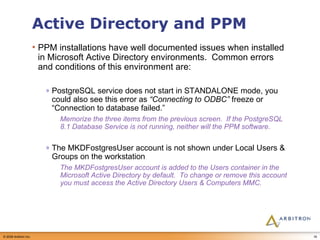 Active Directory and PPM PPM installations have well documented issues when installed in Microsoft Active Directory environments.  Common errors and conditions of this environment are: PostgreSQL service does not start in STANDALONE mode, you could also see this error as  “Connecting to ODBC”  freeze or “Connection to database failed.” Memorize the three items from the previous screen.  If the PostgreSQL 8.1 Database Service is not running, neither will the PPM software. The MKDFostgresUser account is not shown under Local Users & Groups on the workstation The MKDFostgresUser account is added to the Users container in the Microsoft Active Directory by default.  To change or remove this account you must access the Active Directory Users & Computers MMC. 
