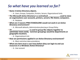 So what have you learned so far? Name 3 Active Directory objects. A:  Users, Groups, Computers, Printers, Servers, Organizational Units The Microsoft Active Directory is a centralized ____________used to store an organizations user accounts, printers, servers, file shares, computers. A:  Database What are 2 reasons PPM STANDALONE would not work in an Active Directory environment? A:  Microsoft defaults, Administrative planning or Group Policy An _________________ is used to group like objects together to administer more easily.  Common groupings would be departments or geographic locations. A:  Organizational Unit How are permissions applied in an Active Directory environment? A:  Most restrictive takes precedence What one item must a user have before they can login to and use resources in a Windows Active Directory? A:  User account 