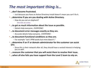 The most important thing is… … don’t become frustrated. Just because you have an Active Directory install doesn’t mean you can’t fix it. … determine if you are you dealing with Active Directory. How do you eat an elephant? One bite at a time. … to get as much information about the issue as possible. Details help everyone…EVERYONE! … to document error messages exactly as they are. Accurate details help everyone…EVERYONE! … to document functional conditions as they are. For example “Joe’s PPM works but mine doesn’t.” … determine if an IT or domain administrator for the customer can assist you. Since this is their network after all, they should have a vested interest in helping you as well. … reassure the customer that you will assist them to resolve their issue. … when all else fails you have support from the Level 2 team to rely on. 