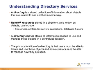 Understanding Directory Services A  directory  is a stored collection of information about objects that are related to one another in some way. Network resources  stored in a directory, also known as objects, can include: File servers, printers, fax servers, applications, databases & users A  directory service  stores all information needed to use and manage these objects in a centralized location. The primary function of a directory is that users must be able to locate and use these objects and administrators must be able to manage how they are used.  