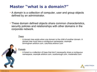 Master “what is a domain?” A domain is a collection of computer, user and group objects defined by an administrator.  These domain defined objects share common characteristics, security policies and relationships with other domains in the corporate network.  Trees A domain tree exists when one domain is the child of another domain. A domain tree must have a contiguous namespace, example birmingham.arbitron.com, columbia.arbitron.com Forests A forest is a collection of trees that don’t necessarily share a contiguous namespace, example arbitron.com, scarborough.com, insideradio.com 