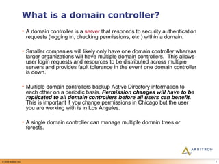 What is a domain controller? A domain controller is a  server  that responds to security authentication requests (logging in, checking permissions, etc.) within a domain.  Smaller companies will likely only have one domain controller whereas larger organizations will have multiple domain controllers.  This allows user login requests and resources to be distributed across multiple servers and provides fault tolerance in the event one domain controller is down.  Multiple domain controllers backup Active Directory information to each other on a periodic basis.  Permission changes will have to be replicated to all domain controllers before all users can benefit.  This is important if you change permissions in Chicago but the user you are working with is in Los Angeles.  A single domain controller can manage multiple domain trees or forests. 