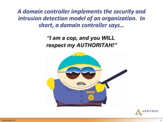 A domain controller implements the security and intrusion detection model of an organization.  In short, a domain controller says… “ I am a cop, and you WILL  respect my AUTHORITAH!” 