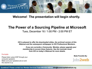 Welcome! The presentation will begin shortly.


         The Power of a Sourcing Pipeline at Microsoft
                             Tues, December 16 / 1:00 PM - 2:00 PM ET



                       HCI is pleased to offer the downloaded slides, the archived version of this
                        Webcast and the subsequent whitepaper to HCI Professional Members.
                                 If you are currently a Community Member, please upgrade your
                              membership to access these features. See the reminder email
                                      from HCI on today’s Webcast for more details.
For Audio
                                                                                              Made Possible By:
Please listen using VOIP through your
computer speakers.
Make sure your speakers are on and
the volume is up.
 