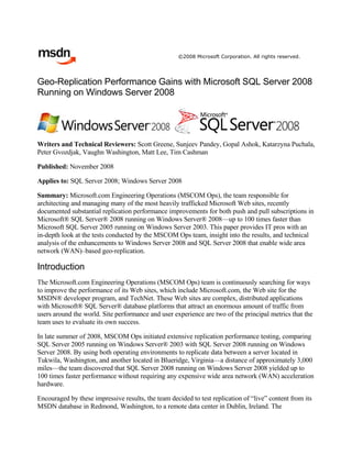 ©2008 Microsoft Corporation. All rights reserved.




Geo-Replication Performance Gains with Microsoft SQL Server 2008
Running on Windows Server 2008




Writers and Technical Reviewers: Scott Greene, Sunjeev Pandey, Gopal Ashok, Katarzyna Puchala,
Peter Gvozdjak, Vaughn Washington, Matt Lee, Tim Cashman

Published: November 2008

Applies to: SQL Server 2008; Windows Server 2008

Summary: Microsoft.com Engineering Operations (MSCOM Ops), the team responsible for
architecting and managing many of the most heavily trafficked Microsoft Web sites, recently
documented substantial replication performance improvements for both push and pull subscriptions in
Microsoft® SQL Server® 2008 running on Windows Server® 2008—up to 100 times faster than
Microsoft SQL Server 2005 running on Windows Server 2003. This paper provides IT pros with an
in-depth look at the tests conducted by the MSCOM Ops team, insight into the results, and technical
analysis of the enhancements to Windows Server 2008 and SQL Server 2008 that enable wide area
network (WAN)–based geo-replication.

Introduction
The Microsoft.com Engineering Operations (MSCOM Ops) team is continuously searching for ways
to improve the performance of its Web sites, which include Microsoft.com, the Web site for the
MSDN® developer program, and TechNet. These Web sites are complex, distributed applications
with Microsoft® SQL Server® database platforms that attract an enormous amount of traffic from
users around the world. Site performance and user experience are two of the principal metrics that the
team uses to evaluate its own success.

In late summer of 2008, MSCOM Ops initiated extensive replication performance testing, comparing
SQL Server 2005 running on Windows Server® 2003 with SQL Server 2008 running on Windows
Server 2008. By using both operating environments to replicate data between a server located in
Tukwila, Washington, and another located in Blueridge, Virginia—a distance of approximately 3,000
miles—the team discovered that SQL Server 2008 running on Windows Server 2008 yielded up to
100 times faster performance without requiring any expensive wide area network (WAN) acceleration
hardware.

Encouraged by these impressive results, the team decided to test replication of “live” content from its
MSDN database in Redmond, Washington, to a remote data center in Dublin, Ireland. The
 