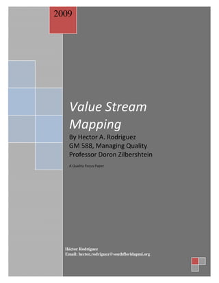 2009




    Value Focus Paper
              Stream
     Value Stream Mapping
      Quality

    Mapping
    By Hector A. Rodriguez
           February 17th, 2009
    GM 588, Managing Quality
    Professor Doron Zilbershtein
                            By
    A Quality Focus Paper
                Hector A Rodriguez

          Keller School of Management




  Héctor Rodríguez
  Email: hector.rodriguez@southfloridapmi.org
 