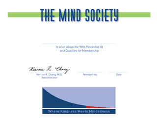The Mind Society
                 Sunder Rangarajan
               Is at or above the 99th Percentile IQ
                   and Qualiﬁes for Membership




                                         91            Aug. 12, 2007
Hernan R. Chang, M.D.               Member No.             Date
    Administrator




         Where Kindness Meets Mindedness
 