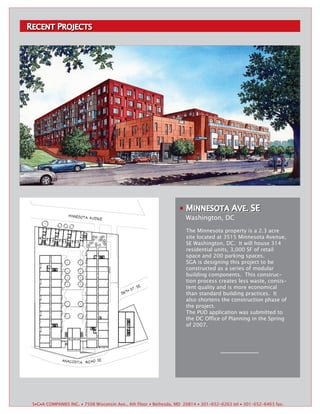 RECENT PROJECTS
RECENT ROJECTS




                                                                      MINNESOTA AVE. SE
                                                                       INNESOTA VE.
                                                                                 VE.
                                                                      Washington, DC

                                                                      The Minnesota property is a 2.3 acre
                                                                      site located at 3515 Minnesota Avenue,
                                                                      SE Washington, DC. It will house 314
                                                                      residential units, 3,000 SF of retail
                                                                      space and 200 parking spaces.
                                                                      SGA is designing this project to be
                                                                      constructed as a series of modular
                                                                      building components. This construc-
                                                                      tion process creates less waste, consis-
                                                                      tent quality and is more economical
                                                                      than standard building practices. It
                                                                      also shortens the construction phase of
                                                                      the project.
                                                                      The PUD application was submitted to
                                                                      the DC Office of Planning in the Spring
                                                                      of 2007.




 S▪G▪A COMPANIES INC. ▪ 7508 Wisconsin Ave., 4th Floor ▪ Bethesda, MD 20814 ▪ 301-652-6263 tel ▪ 301-652-6463 fax.
 