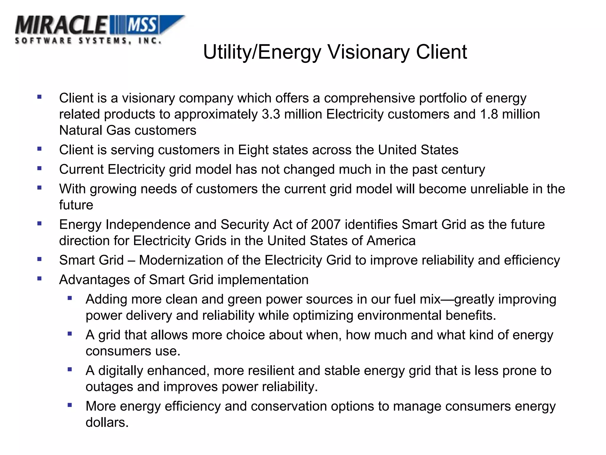 Client is a visionary company which offers a comprehensive portfolio of energy related products to approximately 3.3 million Electricity customers and 1.8 million Natural Gas customers Client is serving customers in Eight states across the United States Current Electricity grid model has not changed much in the past century With growing needs of customers the current grid model will become unreliable in the future Energy Independence and Security Act of 2007 identifies Smart Grid as the future direction for Electricity Grids in the United States of America Smart Grid – Modernization of the Electricity Grid to improve reliability and efficiency Advantages of Smart Grid implementation Adding more clean and green power sources in our fuel mix—greatly improving power delivery and reliability while optimizing environmental benefits.  A grid that allows more choice about when, how much and what kind of energy consumers use.  A digitally enhanced, more resilient and stable energy grid that is less prone to outages and improves power reliability.  More energy efficiency and conservation options to manage consumers energy dollars.  Utility/Energy Visionary Client 