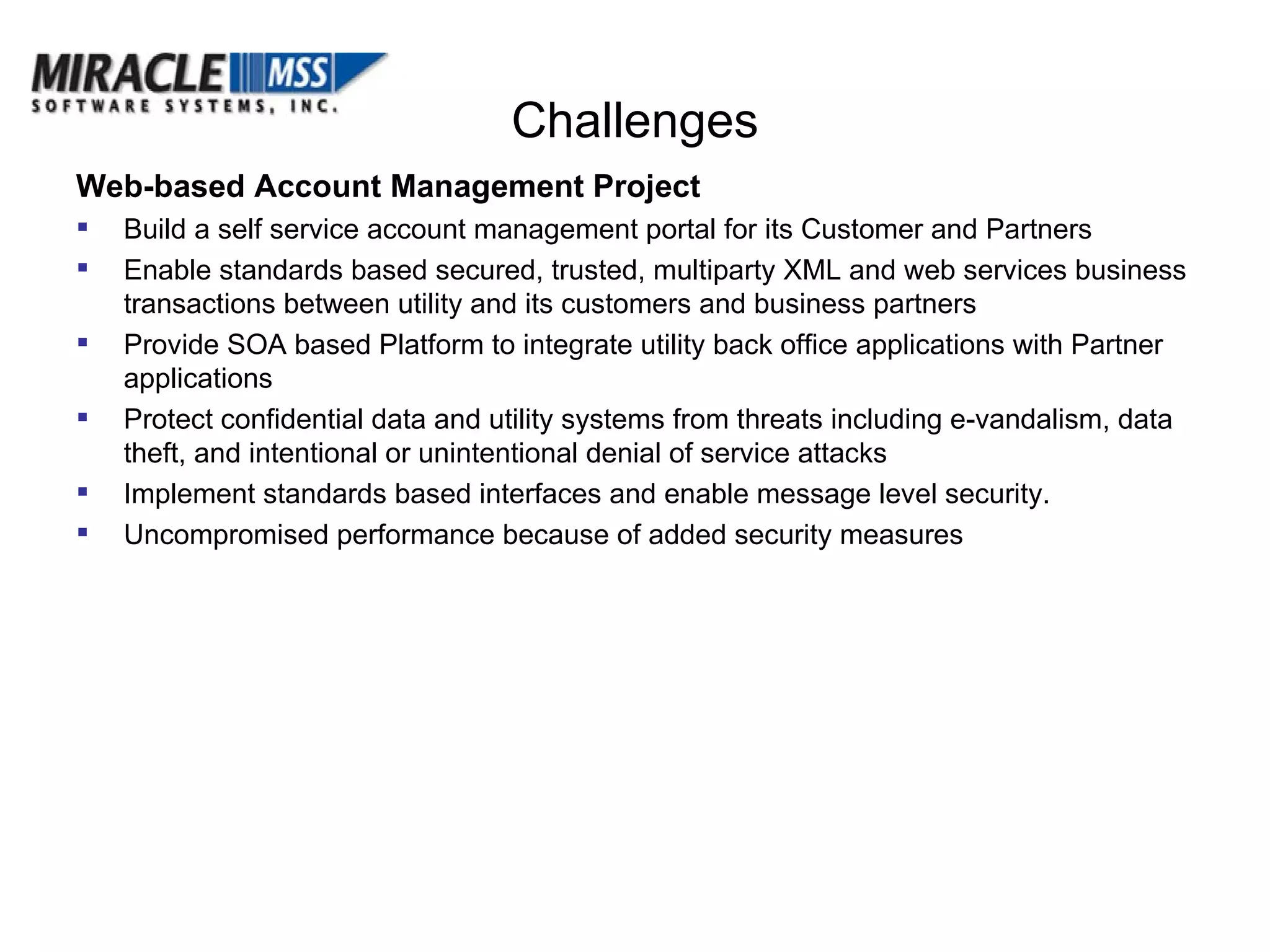 Challenges Web-based Account Management Project Build a self service account management portal for its Customer and Partners  Enable standards based secured, trusted, multiparty XML and web services business transactions between utility and its customers and business partners Provide SOA based Platform to integrate utility back office applications with Partner applications Protect confidential data and utility systems from threats including e-vandalism, data theft, and intentional or unintentional denial of service attacks Implement standards based interfaces and enable message level security. Uncompromised performance because of added security measures 