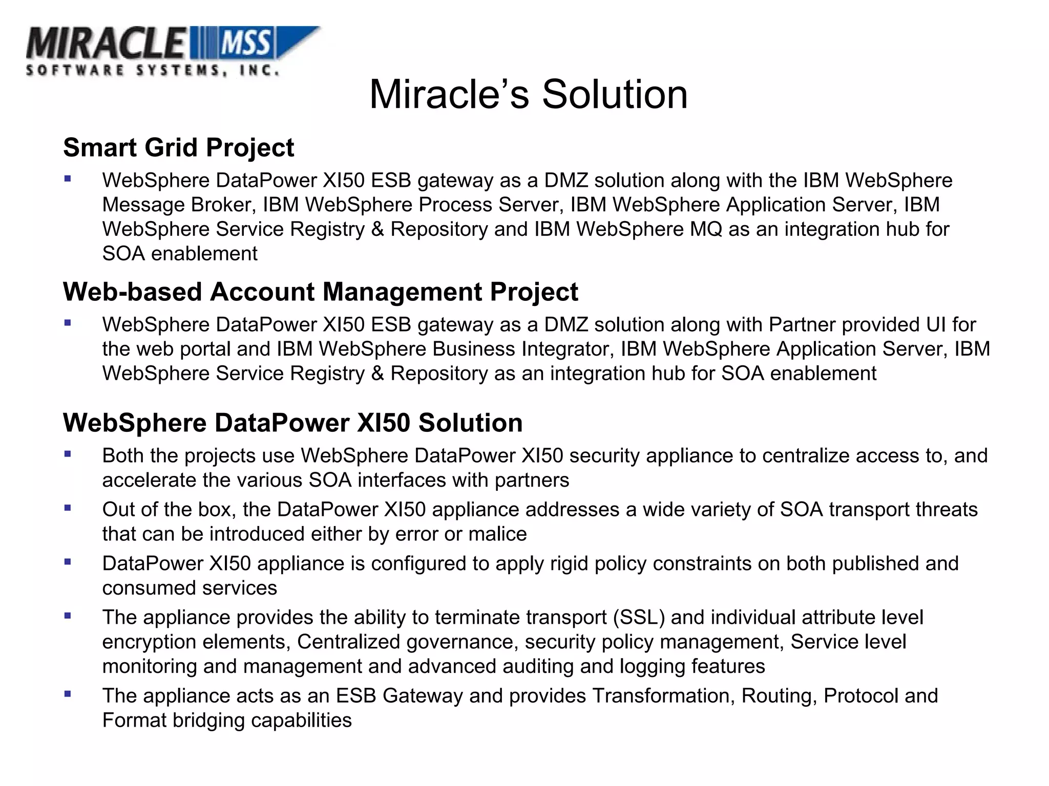 Miracle’s Solution Smart Grid Project WebSphere DataPower XI50 ESB gateway as a DMZ solution along with the IBM WebSphere Message Broker, IBM WebSphere Process Server, IBM WebSphere Application Server, IBM WebSphere Service Registry & Repository and IBM WebSphere MQ as an integration hub for SOA enablement Web-based Account Management Project WebSphere DataPower XI50 ESB gateway as a DMZ solution along with Partner provided UI for the web portal and IBM WebSphere Business Integrator,  IBM WebSphere Application Server,  IBM WebSphere Service Registry & Repository as an integration hub for SOA enablement WebSphere DataPower XI50 Solution Both the projects use WebSphere DataPower XI50 security appliance to centralize access to, and accelerate the various SOA interfaces with partners Out of the box, the DataPower XI50 appliance addresses a wide variety of SOA transport threats that can be introduced either by error or malice DataPower XI50 appliance is configured to apply rigid policy constraints on both published and consumed services The appliance provides the ability to terminate transport (SSL) and individual attribute level encryption elements, Centralized governance, security policy management, Service level monitoring and management and advanced auditing and logging features The appliance acts as an ESB Gateway and provides Transformation, Routing, Protocol and Format bridging capabilities  