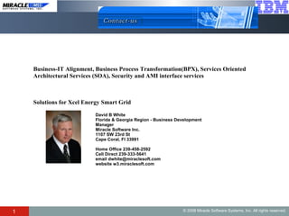 David B White  Florida & Georgia Region - Business Development Manager  Miracle Software Inc.  1107 SW 23rd St Cape Coral, Fl 33991  Home Office 239-458-2592  Cell Direct 239-333-5641  email dwhite@miraclesoft.com  website w3.miraclesoft.com Business-IT Alignment, Business Process Transformation(BPX), Services Oriented  Architectural Services (SOA), Security and AMI interface services Solutions for Xcel Energy Smart Grid 