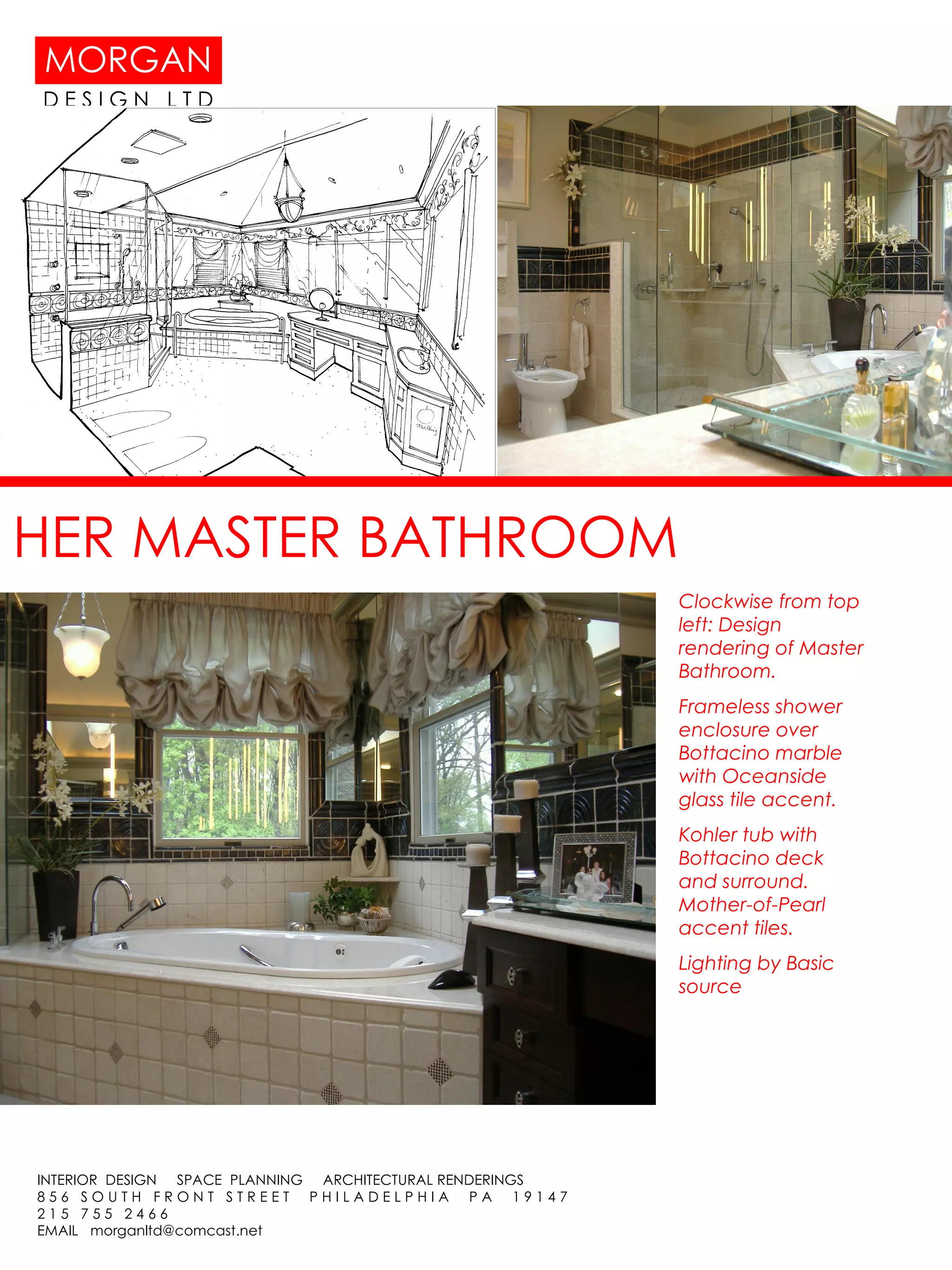 HER MASTER BATHROOM Clockwise from top left: Design rendering of Master Bathroom. Frameless shower enclosure over Bottacino marble with Oceanside glass tile accent. Kohler tub with Bottacino deck and surround. Mother-of-Pearl accent tiles. Lighting by Basic source 