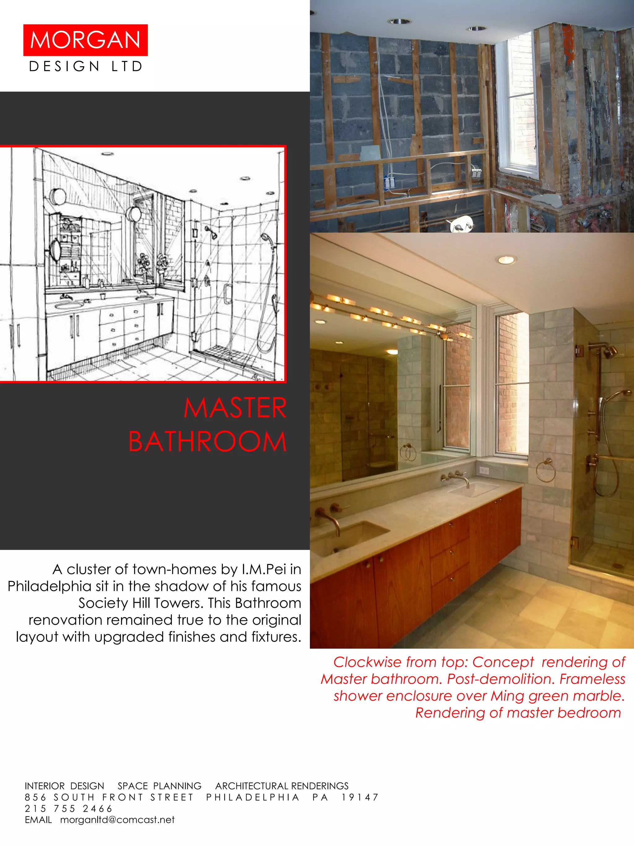 MASTER BATHROOM Clockwise from top: Concept  rendering of Master bathroom. Post-demolition. Frameless shower enclosure over Ming green marble. Rendering of master bedroom  A cluster of town-homes by I.M.Pei in Philadelphia sit in the shadow of his famous Society Hill Towers. This Bathroom renovation remained true to the original layout with upgraded finishes and fixtures. 
