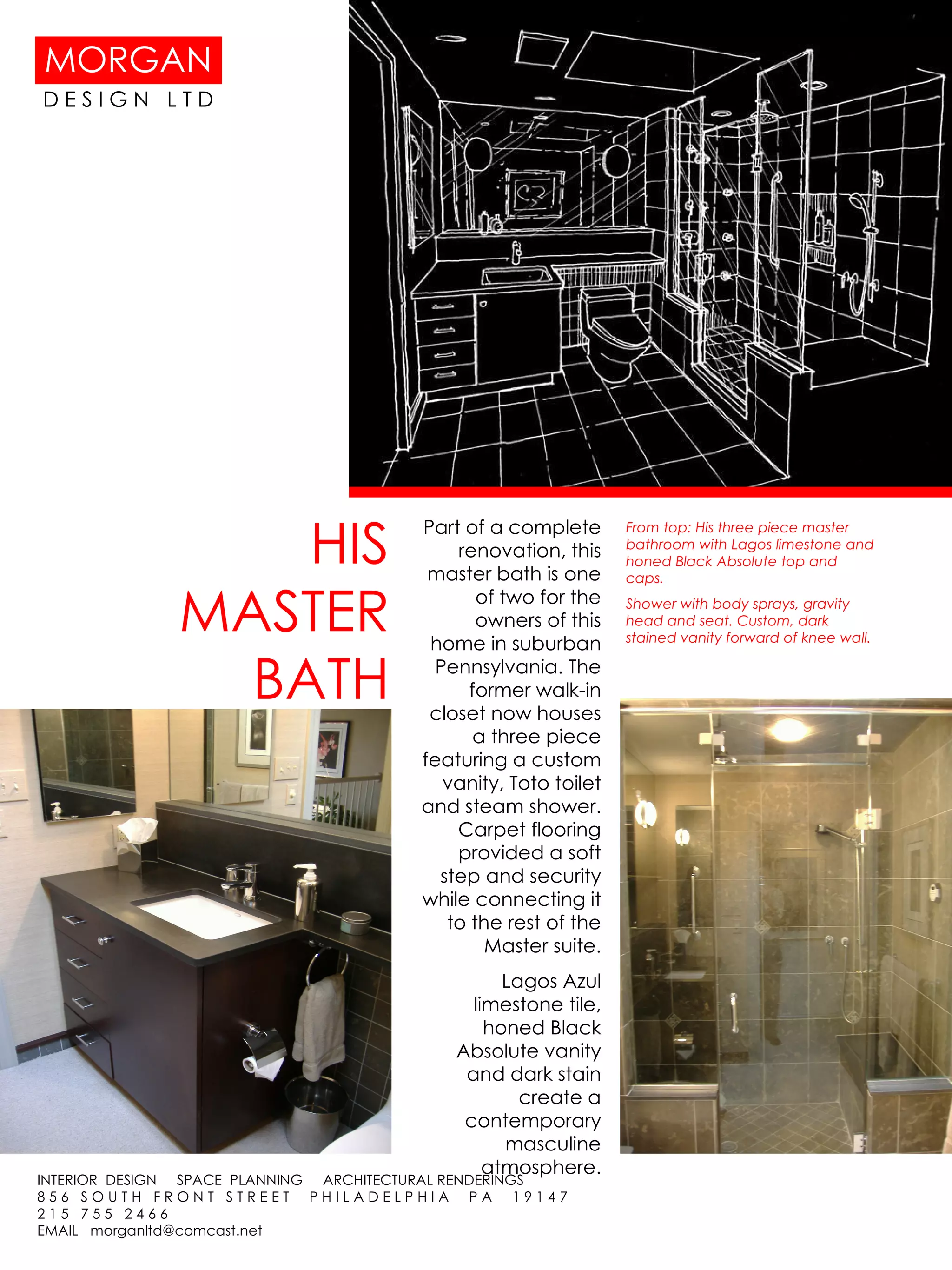 HIS MASTER BATH Part of a complete renovation, this master bath is one of two for the owners of this home in suburban Pennsylvania. The former walk-in closet now houses a three piece featuring a custom vanity, Toto toilet and steam shower. Carpet flooring provided a soft step and security while connecting it to the rest of the Master suite. Lagos Azul limestone tile, honed Black Absolute vanity and dark stain create a contemporary masculine atmosphere. From top: His three piece master bathroom with Lagos limestone and honed Black Absolute top and caps. Shower with body sprays, gravity head and seat. Custom, dark stained vanity forward of knee wall.  