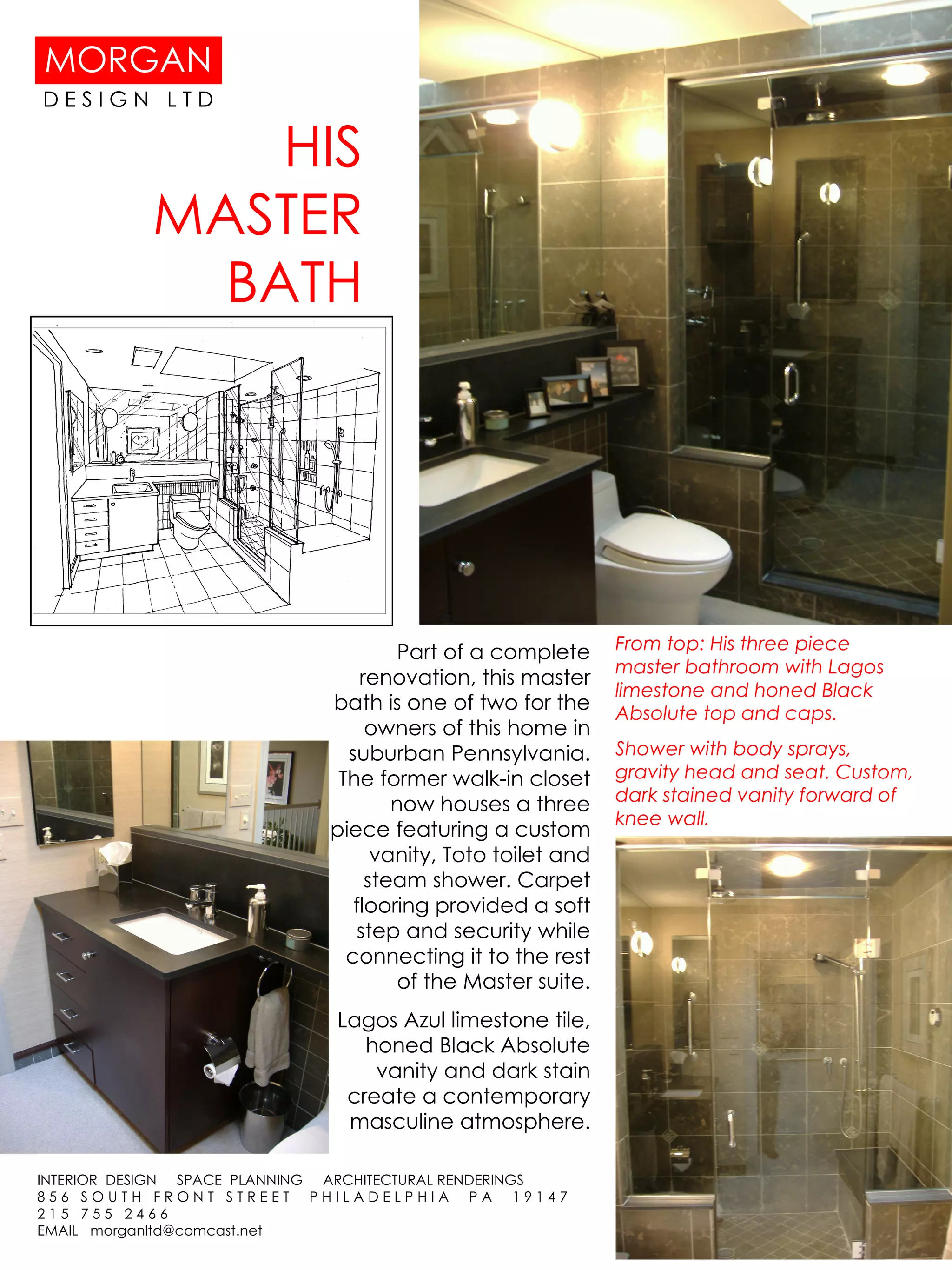 HIS MASTER BATH From top: His three piece master bathroom with Lagos limestone and honed Black Absolute top and caps. Shower with body sprays, gravity head and seat. Custom, dark stained vanity forward of knee wall.  Part of a complete renovation, this master bath is one of two for the owners of this home in suburban Pennsylvania. The former walk-in closet now houses a three piece featuring a custom vanity, Toto toilet and steam shower. Carpet flooring provided a soft step and security while connecting it to the rest of the Master suite. Lagos Azul limestone tile, honed Black Absolute vanity and dark stain create a contemporary masculine atmosphere. 