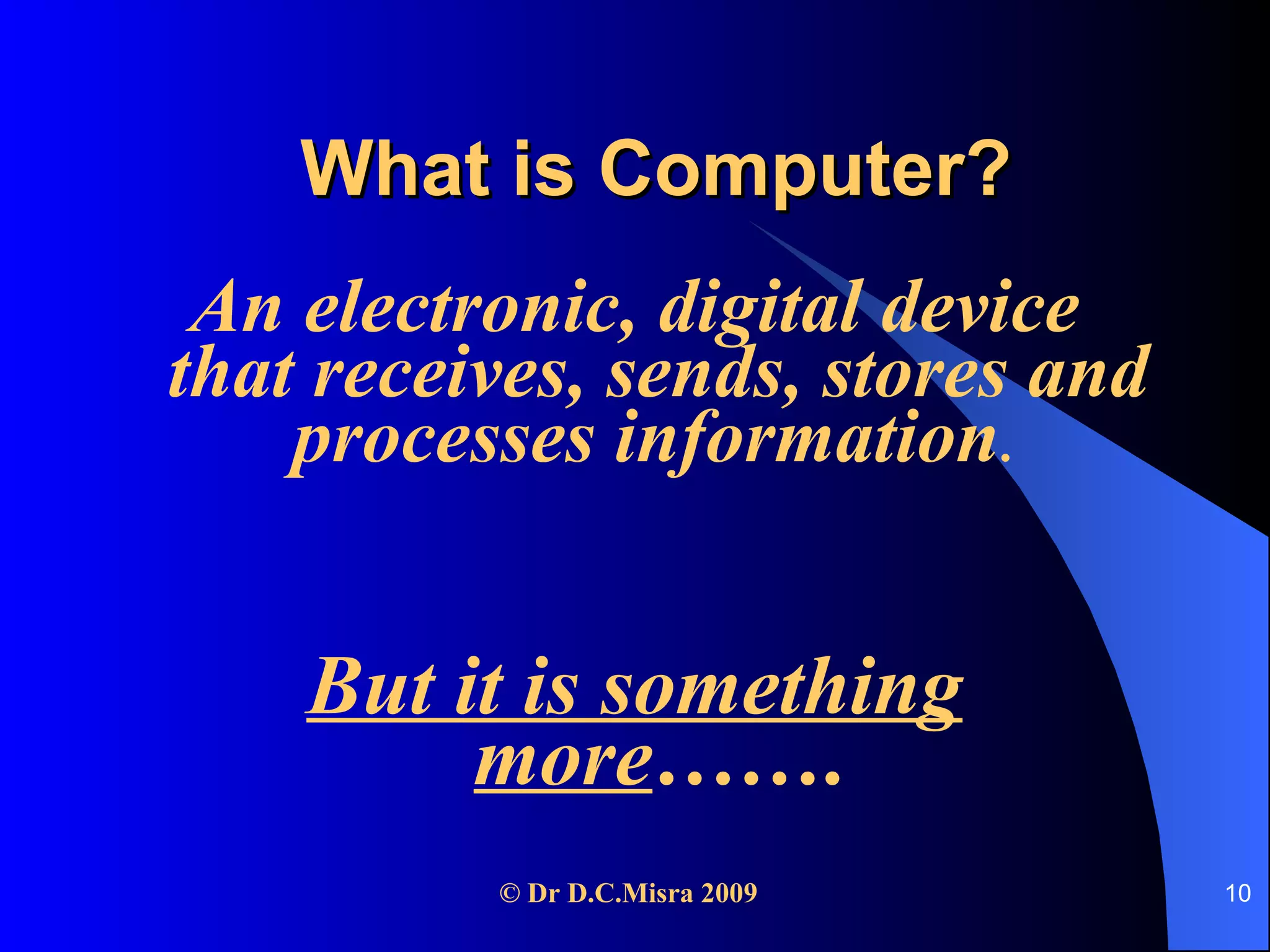 What is Computer? An electronic, digital device that receives, sends, stores and processes information .  But it is something more ……. 