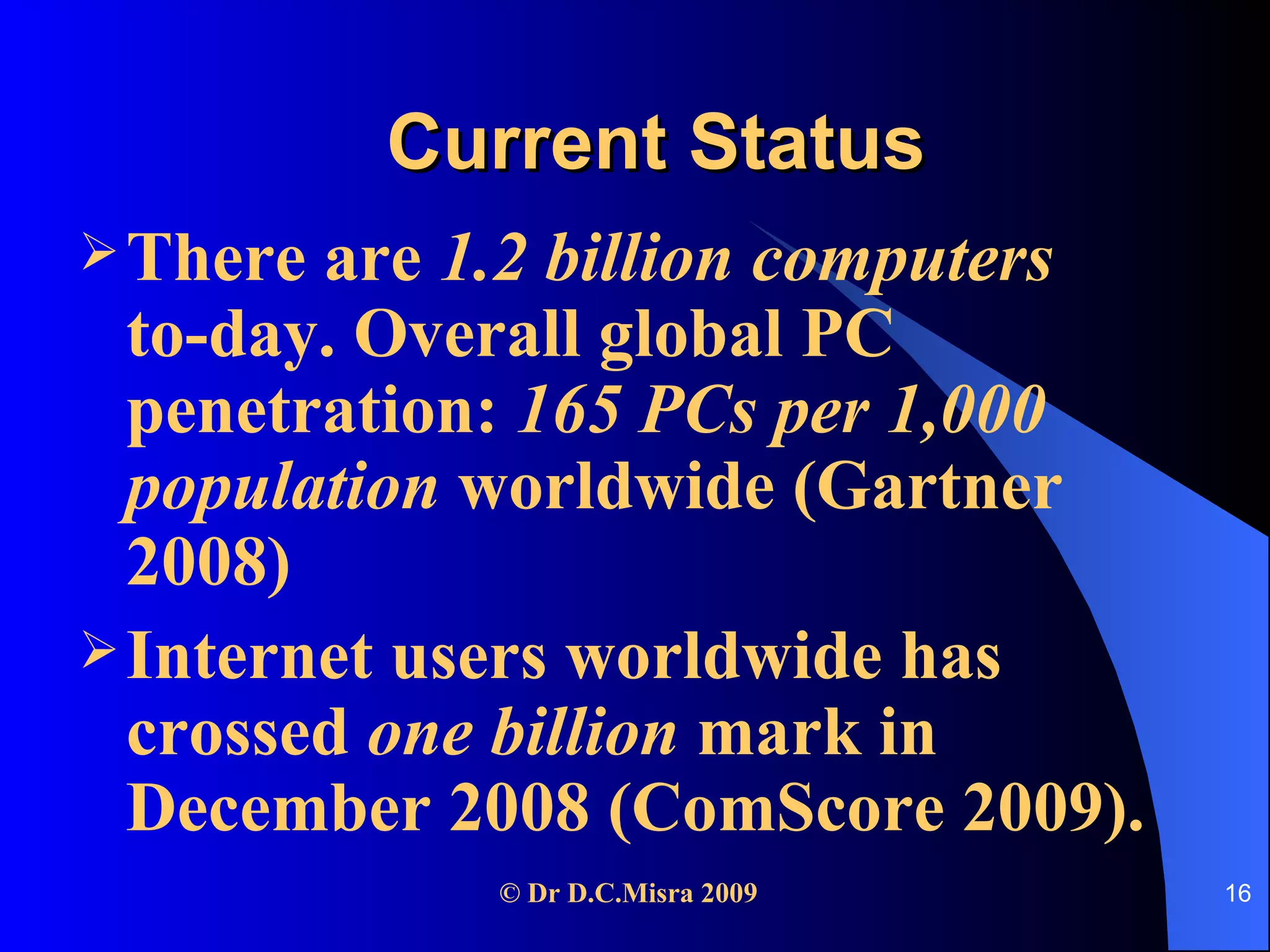 Current Status There are  1.2 billion computers  to-day. Overall global PC penetration:  165 PCs per 1,000 population  worldwide (Gartner 2008) Internet users worldwide has crossed  one billion  mark in December 2008 (ComScore 2009). 