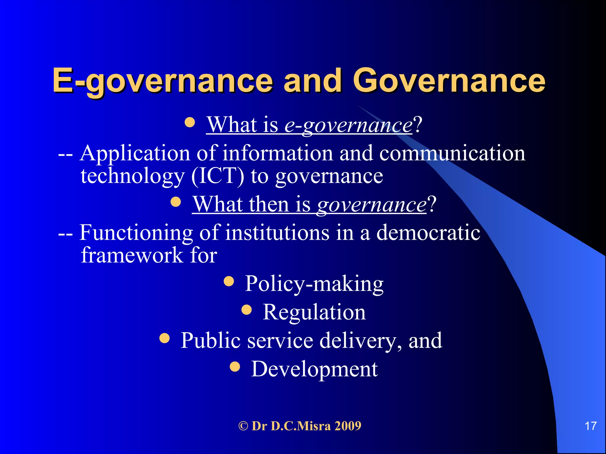 E-governance and Governance What is  e-governance ? -- Application of information and communication technology (ICT) to governance What then is  governance ? -- Functioning of institutions in a democratic framework for Policy-making Regulation Public service delivery, and  Development 