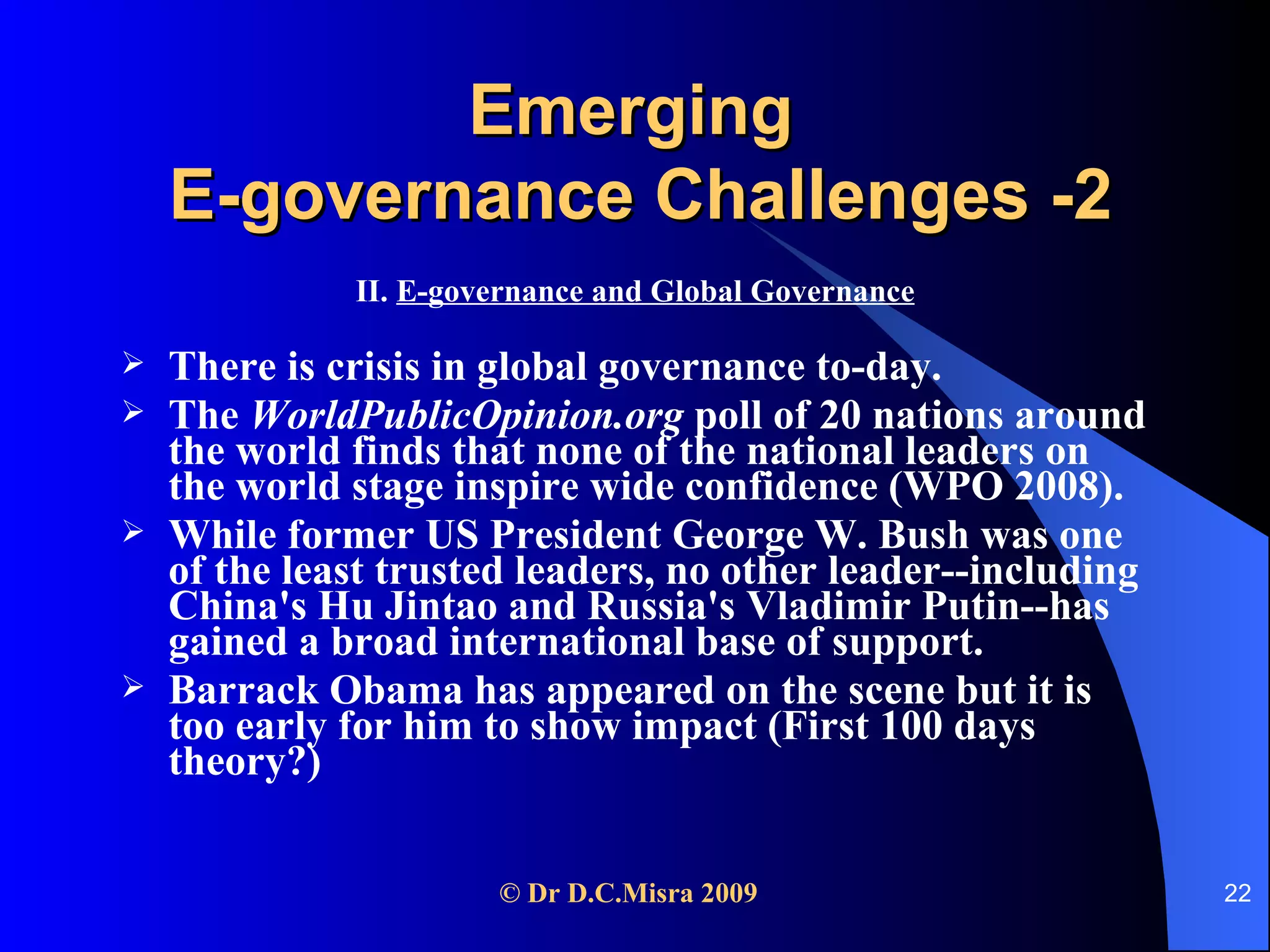 Emerging  E-governance Challenges -2 II.  E-governance and Global Governance There is crisis in global governance to-day.  The  WorldPublicOpinion.org  poll of 20 nations around the world finds that none of the national leaders on the world stage inspire wide confidence (WPO 2008).  While former US President George W. Bush was one of the least trusted leaders, no other leader--including China's Hu Jintao and Russia's Vladimir Putin--has gained a broad international base of support. Barrack Obama has appeared on the scene but it is too early for him to show impact (First 100 days theory?) 