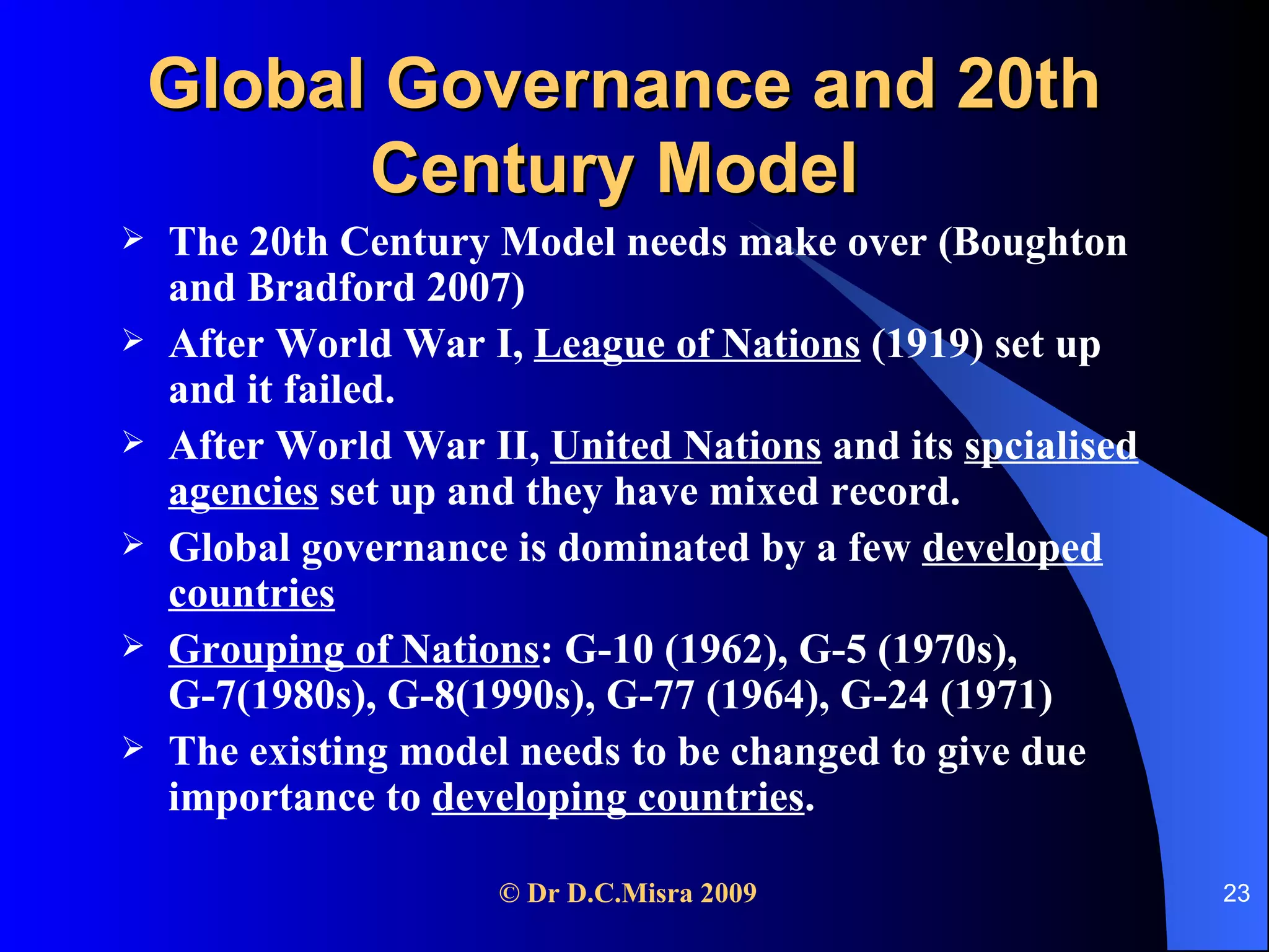 Global Governance and 20th Century Model   The 20th Century Model needs make over (Boughton and Bradford 2007) After World War I,  League of Nations  (1919) set up and it failed.  After World War II,  United Nations  and its  spcialised agencies  set up and they have mixed record. Global governance is dominated by a few  developed countries Grouping of Nations : G-10 (1962), G-5 (1970s), G-7(1980s), G-8(1990s), G-77 (1964), G-24 (1971) The existing model needs to be changed to give due importance to  developing countries .  