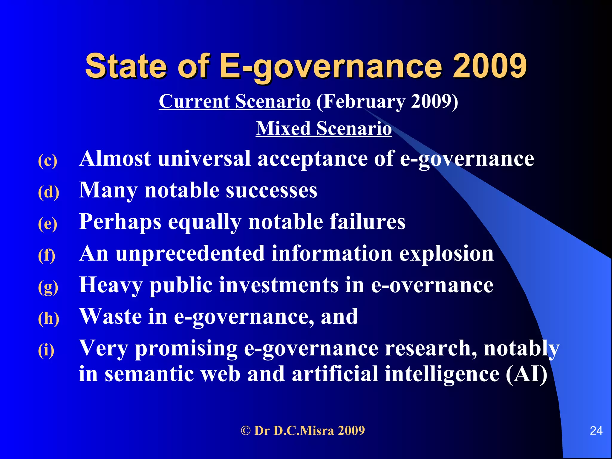 State of E-governance 2009 Current Scenario  (February 2009) Mixed Scenario Almost universal acceptance of e-governance Many notable successes  Perhaps equally notable failures An unprecedented information explosion Heavy public investments in e-overnance Waste in e-governance, and  Very promising e-governance research, notably in semantic web and artificial intelligence (AI)  