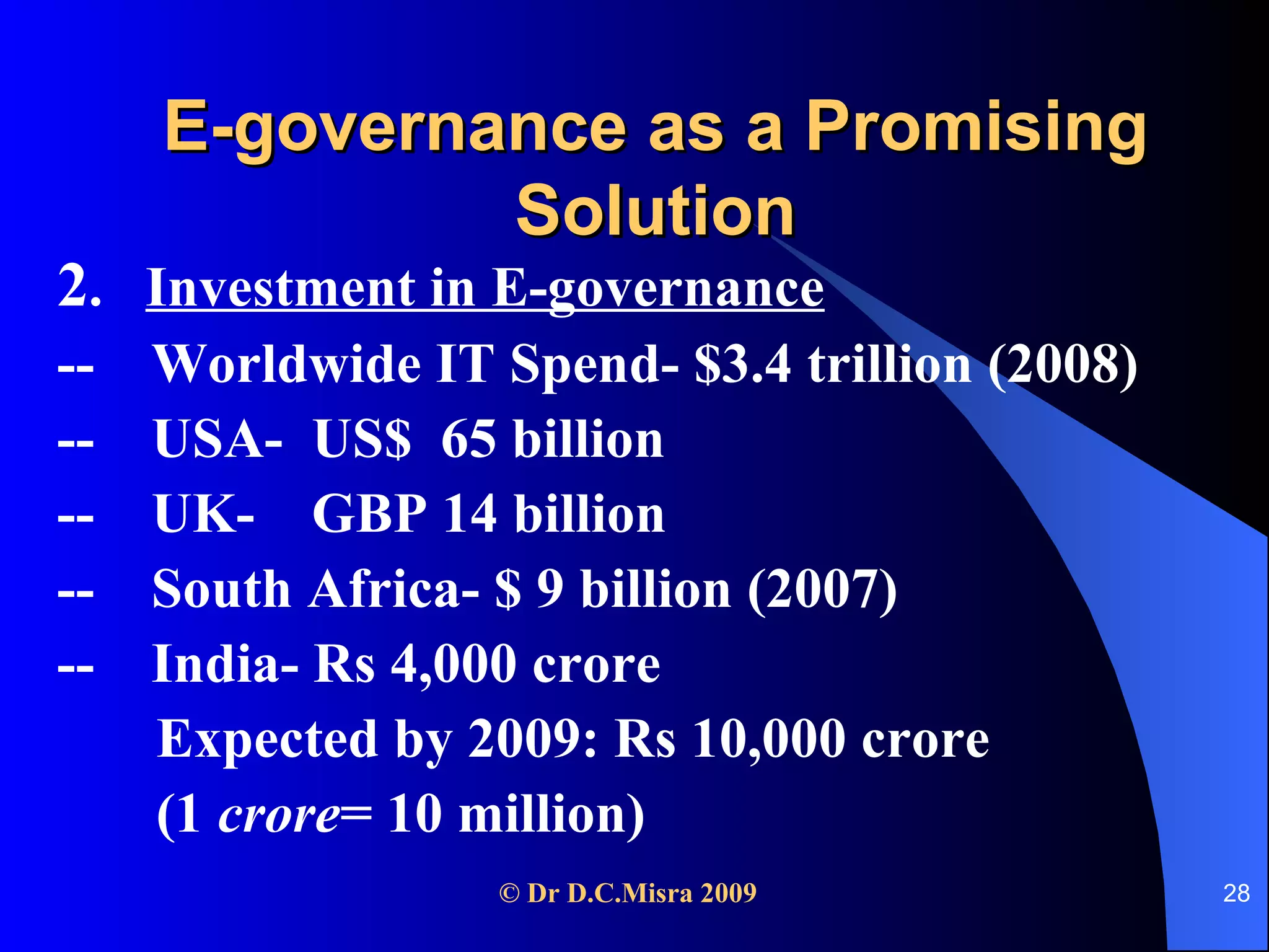 E-governance as a Promising Solution 2 .  Investment in E-governance --  Worldwide IT Spend- $3.4 trillion (2008)   --  USA-  US$  65 billion --  UK-  GBP 14 billion --  South Africa- $ 9 billion (2007) --  India- Rs 4,000 crore Expected by 2009: Rs 10,000 crore (1  crore = 10 million) 