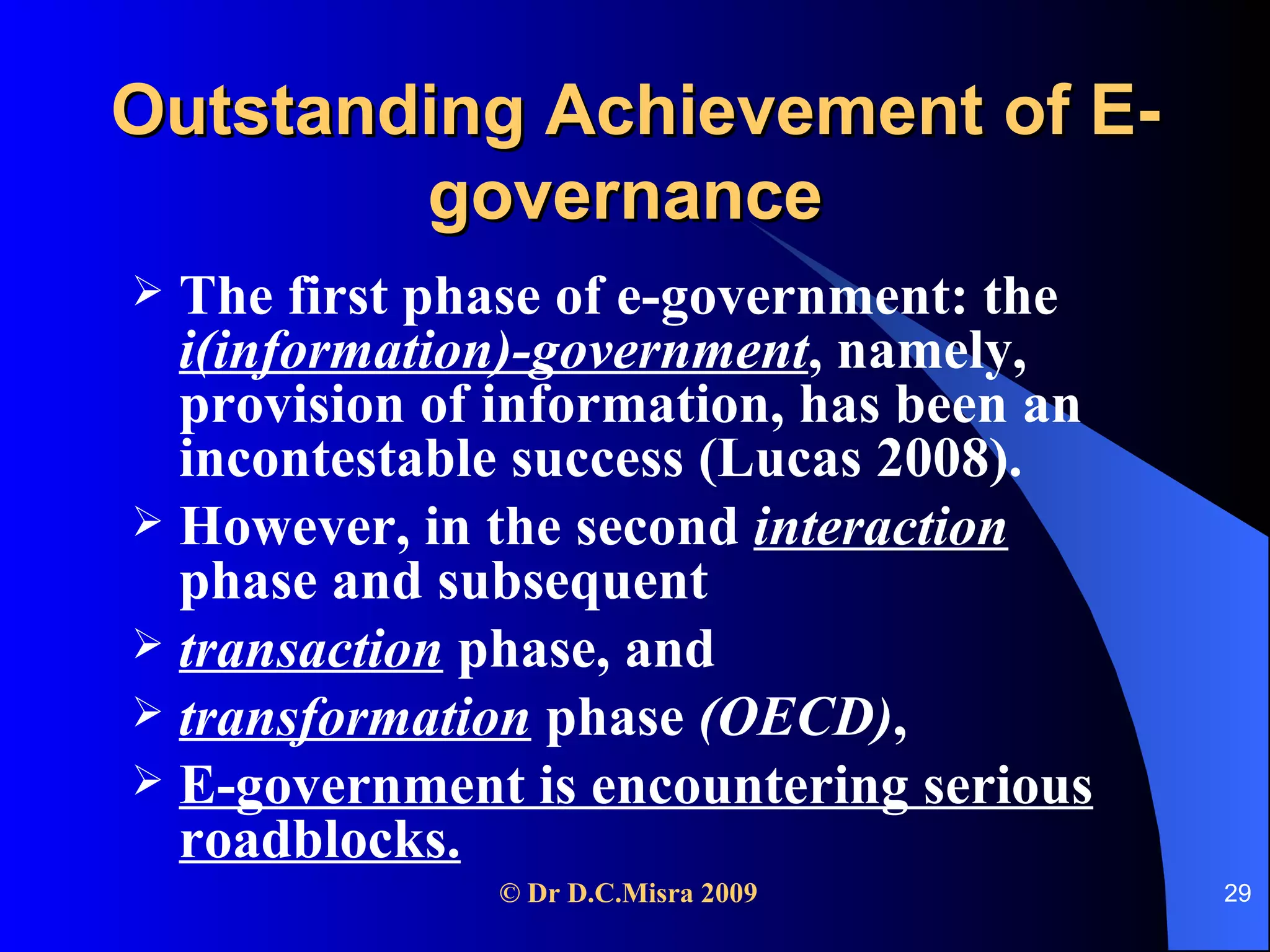 Outstanding Achievement of E-governance   The first phase of e-government: the  i(information)-government , namely, provision of information, has been an incontestable success (Lucas 2008). However, in the second  interaction   phase and subsequent transaction   phase, and  transformation  phase  (OECD) , E-government is encountering serious roadblocks. 