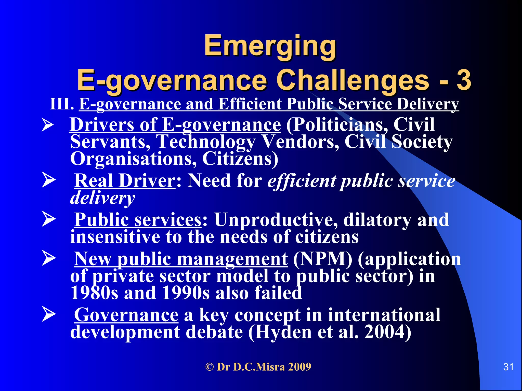Emerging  E-governance Challenges - 3 III.  E-governance and Efficient Public Service Delivery      Drivers of E-governance  (Politicians, Civil Servants, Technology Vendors, Civil Society Organisations, Citizens)    Real Driver : Need for  efficient public service delivery    Public services : Unproductive, dilatory and insensitive to the needs of citizens    New public management  (NPM) (application of private sector model to public sector) in 1980s and 1990s also failed    Governance  a key concept in international development debate (Hyden et al. 2004) 