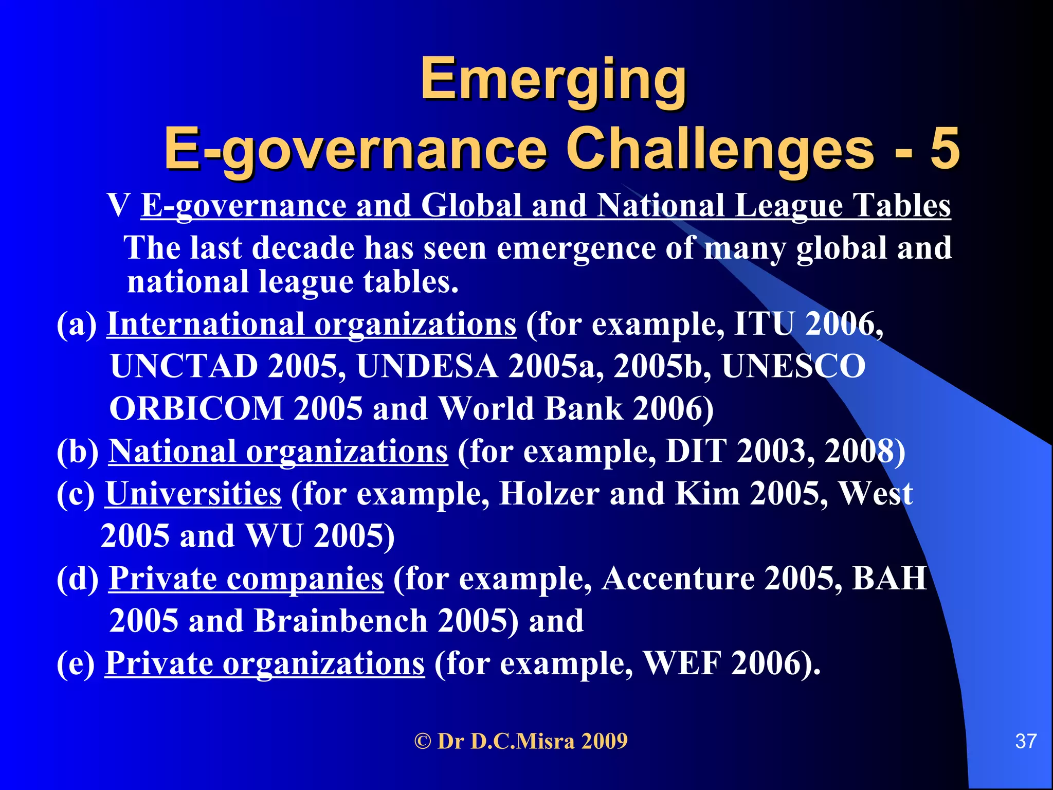 Emerging  E-governance Challenges - 5 V  E-governance and Global and National League Tables The last decade has seen emergence of many global and national league tables. (a)  International organizations  (for example, ITU 2006,  UNCTAD 2005, UNDESA 2005a, 2005b, UNESCO ORBICOM 2005 and World Bank 2006) (b)  National organizations  (for example, DIT 2003, 2008) (c)  Universities  (for example, Holzer and Kim 2005, West 2005 and WU 2005) (d)  Private companies  (for example, Accenture 2005, BAH 2005 and Brainbench 2005) and  (e)  Private organizations  (for example, WEF 2006).   