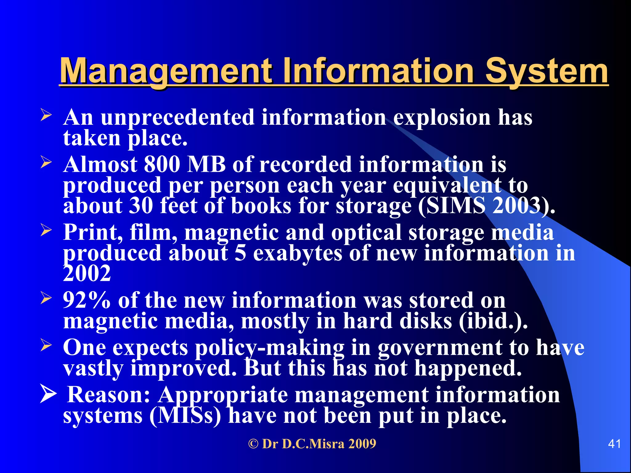Management Information System An unprecedented information explosion has taken place.  Almost 800 MB of recorded information is produced per person each year equivalent to about 30 feet of books for storage (SIMS 2003).  Print, film, magnetic and optical storage media produced about 5 exabytes of new information in 2002  92% of the new information was stored on magnetic media, mostly in hard disks (ibid.).  One expects policy-making in government to have vastly improved. But this has not happened.    Reason: Appropriate management information systems (MISs) have not been put in place. 