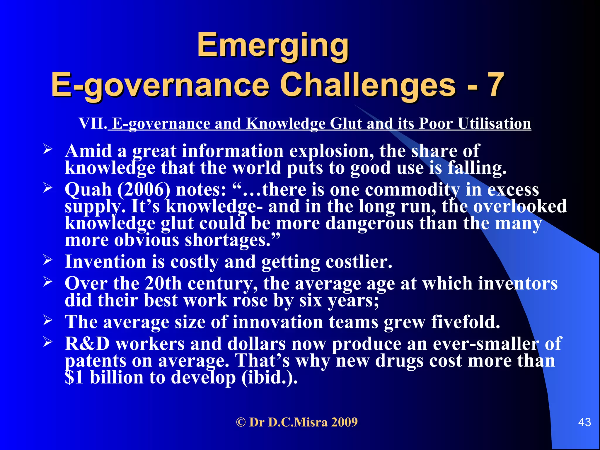 Emerging  E-governance Challenges - 7 VII.  E-governance and Knowledge Glut and its Poor Utilisation Amid a great information explosion, the share of knowledge that the world puts to good use is falling. Quah (2006) notes: “…there is one commodity in excess supply. It’s knowledge- and in the long run, the overlooked knowledge glut could be more dangerous than the many more obvious shortages.”  Invention is costly and getting costlier.  Over the 20th century, the average age at which inventors did their best work rose by six years;  The average size of innovation teams grew fivefold.  R&D workers and dollars now produce an ever-smaller of patents on average. That’s why new drugs cost more than $1 billion to develop (ibid.). 